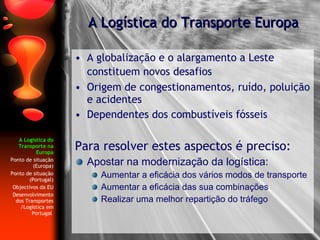 A Logística do Transporte na Europa Ponto de situação (Europa) Ponto de situação (Portugal) Objectivos da EU Desenvolvimento dos Transportes  /Logística em Portugal   A globalização e o alargamento a Leste constituem novos desafios   Origem de congestionamentos, ruído, poluição e acidentes  Dependentes dos combustíveis fósseis Para resolver estes aspectos é preciso: Apostar na modernização da logística:  Aumentar a eficácia dos vários modos de transporte  Aumentar a eficácia das sua combinações Realizar uma melhor repartição do tráfego A Logística do Transporte Europa 