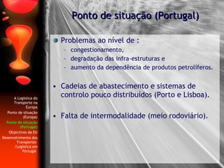 Problemas ao nível de : congestionamento,  degradação das infra-estruturas e  aumento da dependência de produtos petrolíferos. Cadeias de abastecimento e sistemas de controlo pouco distribuídos (Porto e Lisboa). Falta de intermodalidade (meio rodoviário). Ponto de situação (Portugal) A Logística do Transporte na Europa Ponto de situação (Europa) Ponto de situação (Portugal) Objectivos da EU Desenvolvimento dos Transportes  /Logística em Portugal   