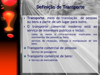 Transporte , meio de translação  de pessoas ou bens a partir de um lugar para outro. O transporte comercial moderno está ao serviço de interesses públicos e inclui: todos os meios e infra-estruturas implicados nos movimentos das pessoas ou bens; serviços de recepção, entrega e manipulação de tais bens. Transporte comercial de pessoas: Serviço de passageiros Transporte comercial de bens: Serviço de mercadorias Definição de Transporte 