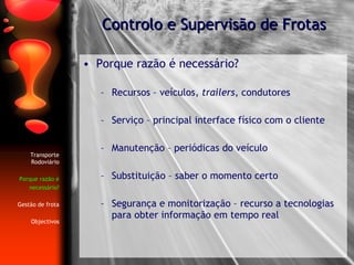 Porque razão é necessário? Recursos – veículos,  trailers , condutores Serviço – principal interface físico com o cliente Manutenção – periódicas do veículo Substituição – saber o momento certo Segurança e monitorização – recurso a tecnologias para obter informação em tempo real Controlo e Supervisão de Frotas Transporte Rodoviário Porque razão é necessário? Gestão de frota Objectivos 