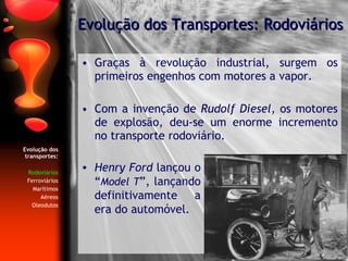 Graças à revolução industrial, surgem os primeiros engenhos com motores a vapor. Com a invenção de  Rudolf Diesel , os motores de explosão, deu-se um enorme incremento no transporte rodoviário. Evolução dos Transportes: Rodoviários Evolução dos transportes: Rodoviários Ferroviários Marítimos Aéreos Oleodutos Henry Ford  lançou o   “ Model T ”,   lançando definitivamente a era do automóvel. 