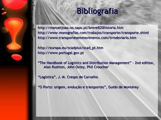 Bibliografia http://manueljoao.no.sapo.pt/breve%20historia.htm http://www.monografias.com/trabajos/transporte/transporte.shtml http://www.transportesemmovimento.com/trrodoviario.htm http://europa.eu/scadplus/scad_pt.htm http://www.portugal.gov.pt “ The Handbook of Logistics and Distribution Management” – 2nd edition, Alan Rushton, John Oxley, Phil Croucher “ Logística”, J. M. Crespo de Carvalho “ O Porto: origem, evolução e transportes”, Guido de Monterey 