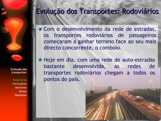 Evolução dos transportes: Rodoviários Ferroviários Marítimos Aéreos Oleodutos Com o desenvolvimento da rede de estradas, os transportes rodoviários de passageiros começaram a ganhar terreno face ao seu mais directo concorrente, o comboio. Evolução dos Transportes: Rodoviários Hoje em dia, com uma rede de auto-estradas bastante desenvolvida, as redes de transportes rodoviários chegam a todos os pontos do país. 