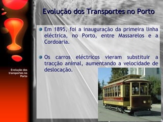 Evolução dos transportes no Porto Em 1895, foi a inauguração da primeira linha eléctrica, no Porto, entre Massarelos e a Cordoaria. Os carros eléctricos vieram substituir a tracção animal, aumentando a velocidade de deslocação. Evolução dos Transportes no Porto 