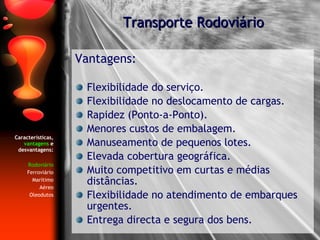 Características,  vantagens  e desvantagens: Rodoviário Ferroviário Marítimo Aéreo Oleodutos Vantagens: Flexibilidade do serviço. Flexibilidade no deslocamento de cargas. Rapidez (Ponto-a-Ponto). Menores custos de embalagem. Manuseamento de pequenos lotes. Elevada cobertura geográfica. Muito competitivo em curtas e médias distâncias. Flexibilidade no atendimento de embarques urgentes. Entrega directa e segura dos bens. Transporte Rodoviário 