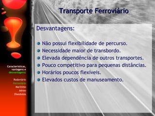 Características, vantagens e  desvantagens : Rodoviário Ferroviário Marítimo Aéreo Oleodutos Desvantagens: Não possui flexibilidade de percurso. Necessidade maior de transbordo. Elevada dependência de outros transportes. Pouco competitivo para pequenas distâncias. Horários poucos flexíveis. Elevados custos de manuseamento. Transporte Ferroviário 