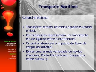 Características , vantagens e desvantagens: Rodoviário Ferroviário Marítimo Aéreo Oleodutos Características: Transporte através   de meios aquáticos (mares e rios). Os transportes representam um importante elo de ligação entre o continentes. Os portos absorvem o impacto do fluxo de cargas do sistema. Existe uma grande variedade de navios (Tanques, Porta-Contentores, Cargueiros, entre outros…). Transporte Marítimo 