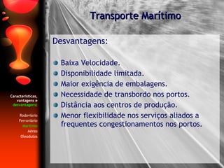 Características, vantagens e  desvantagens : Rodoviário Ferroviário Marítimo Aéreo Oleodutos Desvantagens: Baixa Velocidade. Disponibilidade limitada. Maior exigência de embalagens. Necessidade de transbordo nos portos. Distância aos centros de produção. Menor flexibilidade nos serviços aliados a frequentes congestionamentos nos portos. Transporte Marítimo 
