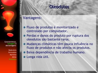Características,  vantagens  e desvantagens: Rodoviário Ferroviário Marítimo Aéreo Oleodutos Vantagens: Fluxo de produtos é monitorizado e controlado por computador. Perdas e danos do produto por ruptura dos oleodutos são bastante raros. Mudanças climáticas têm pouca influência no fluxo de produtos e não afecta os produtos. Baixa dependência de trabalho humano. Longa vida útil. Oleodutos 