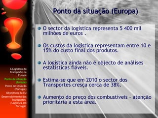 O sector da logística representa 5 400 mil milhões de euros . Os custos da logística representam entre 10 e 15% do custo final dos produtos. A logística ainda não é objecto de análises estatísticas fiáveis. Estima-se que em 2010 o sector dos Transportes cresça cerca de 38%. Aumento do preço dos combustíveis - atenção prioritária a esta área. Ponto da situação (Europa) A Logística do Transporte na Europa Ponto de situação (Europa) Ponto de situação (Portugal) Objectivos da EU Desenvolvimento dos Transportes  /Logística em Portugal  