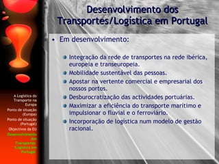 Em desenvolvimento: Integração da rede de transportes na rede ibérica, europeia e transeuropeia. Mobilidade sustentável das pessoas. Apostar na vertente comercial e empresarial dos nossos portos.  Desburocratização das actividades portuárias. Maximizar a eficiência do transporte marítimo e impulsionar o fluvial e o ferroviário. Incorporação de logística num modelo de gestão racional. Desenvolvimento dos Transportes/Logística em Portugal A Logística do Transporte na Europa Ponto de situação (Europa) Ponto de situação (Portugal) Objectivos da EU Desenvolvimento dos Transportes  /Logística em Portugal   