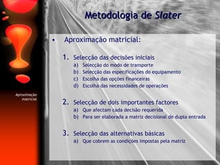 Aproximação matricial: Selecção das decisões iniciais Selecção do modo de transporte Selecção das especificações do equipamento Escolha das opções financeiras Escolha das necessidades de operações Selecção de dois importantes factores Que afectam cada decisão requerida Para ser elaborada a matriz decisional de dupla entrada Selecção das alternativas básicas Que cobrem as condições impostas pela matriz Metodologia de  Slater Aproximação matricial 