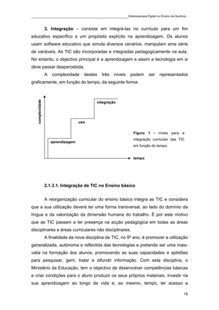 ____________________________________________Estereoscopia Digital no Ensino da Química

                  3. Integração – consiste em integrá-las no currículo para um fim
educativo específico e um propósito explícito na aprendizagem. Os alunos
usam software educativo que simula diversos cenários, manipulam ema série
de variáveis. As TIC são incorporadas e integradas pedagogicamente na aula.
No entanto, o objectivo principal é a aprendizagem e assim a tecnologia em si
deve passar despercebida.
                  A   complexidade     destes   três   níveis   podem    ser   representados
graficamente, em função do tempo, da seguinte forma:
   complexidade




                                             integração




                                     uso

                                                                 Figura 1 - níveis para a
                                                                 integração curricular das TIC
                      aprendizagem
                                                                 em função do tempo.


                                                                 tempo




                  2.1.3.1. Integração de TIC no Ensino básico


                  A reorganização curricular do ensino básico integra as TIC e considera
que a sua utilização deverá ter uma forma transversal, ao lado do domínio da
língua e da valorização da dimensão humana do trabalho. É por este motivo
que as TIC passam a ter presença na acção pedagógica em todas as áreas
disciplinares e áreas curriculares não disciplinares.
                  A finalidade da nova disciplina de TIC, no 9º ano, é promover a utilização
generalizada, autónoma e reflectida das tecnologias e pretende ser uma mais-
valia na formação dos alunos, promovendo as suas capacidades e aptidões
para pesquisar, gerir, tratar e difundir informação. Com esta disciplina, o
Ministério da Educação, tem o objectivo de desenvolver competências básicas
e criar condições para o aluno produzir os seus próprios materiais, investir na
sua aprendizagem ao longo da vida e, ao mesmo, tempo, ter acesso a

                                                                                             18
 