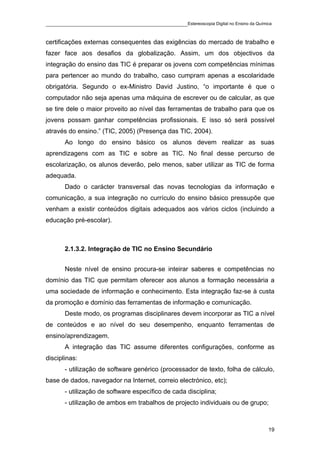 ____________________________________________Estereoscopia Digital no Ensino da Química

certificações externas consequentes das exigências do mercado de trabalho e
fazer face aos desafios da globalização. Assim, um dos objectivos da
integração do ensino das TIC é preparar os jovens com competências mínimas
para pertencer ao mundo do trabalho, caso cumpram apenas a escolaridade
obrigatória. Segundo o ex-Ministro David Justino, “o importante é que o
computador não seja apenas uma máquina de escrever ou de calcular, as que
se tire dele o maior proveito ao nível das ferramentas de trabalho para que os
jovens possam ganhar competências profissionais. E isso só será possível
através do ensino.” (TIC, 2005) (Presença das TIC, 2004).
       Ao longo do ensino básico os alunos devem realizar as suas
aprendizagens com as TIC e sobre as TIC. No final desse percurso de
escolarização, os alunos deverão, pelo menos, saber utilizar as TIC de forma
adequada.
       Dado o carácter transversal das novas tecnologias da informação e
comunicação, a sua integração no currículo do ensino básico pressupõe que
venham a existir conteúdos digitais adequados aos vários ciclos (incluindo a
educação pré-escolar).



       2.1.3.2. Integração de TIC no Ensino Secundário


       Neste nível de ensino procura-se inteirar saberes e competências no
domínio das TIC que permitam oferecer aos alunos a formação necessária a
uma sociedade de informação e conhecimento. Esta integração faz-se à custa
da promoção e domínio das ferramentas de informação e comunicação.
       Deste modo, os programas disciplinares devem incorporar as TIC a nível
de conteúdos e ao nível do seu desempenho, enquanto ferramentas de
ensino/aprendizagem.
       A integração das TIC assume diferentes configurações, conforme as
disciplinas:
       - utilização de software genérico (processador de texto, folha de cálculo,
base de dados, navegador na Internet, correio electrónico, etc);
       - utilização de software específico de cada disciplina;
       - utilização de ambos em trabalhos de projecto individuais ou de grupo;



                                                                                    19
 