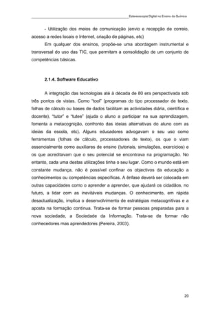 ____________________________________________Estereoscopia Digital no Ensino da Química

       - Utilização dos meios de comunicação (envio e recepção de correio,
acesso a redes locais e Internet, criação de páginas, etc)
       Em qualquer dos ensinos, propõe-se uma abordagem instrumental e
transversal do uso das TIC, que permitam a consolidação de um conjunto de
competências básicas.



       2.1.4. Software Educativo


       A integração das tecnologias até à década de 80 era perspectivada sob
três pontos de vistas. Como “tool” (programas do tipo processador de texto,
folhas de cálculo ou bases de dados facilitam as actividades diária, científica e
docente), “tutor” e “tutee” (ajuda o aluno a participar na sua aprendizagem,
fomenta a metacognição, confronto das ideias alternativas do aluno com as
ideias da escola, etc). Alguns educadores advogavam o seu uso como
ferramentas (folhas de cálculo, processadores de texto), os que o viam
essencialmente como auxiliares de ensino (tutoriais, simulações, exercícios) e
os que acreditavam que o seu potencial se encontrava na programação. No
entanto, cada uma destas utilizações tinha o seu lugar. Como o mundo está em
constante mudança, não é possível confinar os objectivos da educação a
conhecimentos ou competências específicas. A ênfase deverá ser colocada em
outras capacidades como o aprender a aprender, que ajudará os cidadãos, no
futuro, a lidar com as inevitáveis mudanças. O conhecimento, em rápida
desactualização, implica o desenvolvimento de estratégias metacognitivas e a
aposta na formação contínua. Trata-se de formar pessoas preparadas para a
nova sociedade, a Sociedade da Informação. Trata-se de formar não
conhecedores mas aprendedores (Pereira, 2003).




                                                                                    20
 