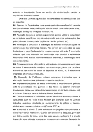 ____________________________________________Estereoscopia Digital no Ensino da Química

entanto, a investigação faz-se no sentido da miniaturização, rapidez e
arquitectura dos computadores.
       Em Físico-Química algumas das funcionalidades dos computadores são
as seguintes:
D1. Controlo de Experiências: uma grande parte dos aparelhos laboratoriais
tem processadores incorporados para realizar tarefas como detecção de erros,
calibração, ajuste para condições especiais, etc.
D2. Aquisição de dados e controlo experimental: permite utilizar o computador
no controlo de experiências com elevada precisão e de onde se tira partido das
potencialidades do computador (rapidez de cálculo, grafismo, etc).
D3. Modelação e Simulação: a elaboração de modelos conceptuais ajuda na
compreensão dos fenómenos naturais. Não devem ser esquecidas as suas
limitações e o papel fundamental do professor na sua utilização. É importante
salientar que uma simulação em computador não substitui a experiência
laboratorial; como as suas potencialidades são diferentes, a sua utilização deve
ser complementar.
D4. Armazenamento de informação: a utilização dos computadores como base
de dados é extremamente vantajosa, bem como os programas que permitem
trabalhá-las. (ex: bases de dados de espectros de massa, IV, e ressonância
magnética, Chemical Abstracts, etc).
D5. Resolução de Problemas: existem programas importantes para a
elucidação de estruturas e síntese de compostos complexos.
D6. Representação gráfica de dados e estruturas: a importância dos gráficos
está na possibilidade dos químicos e dos físicos os poderem manipular
(mudança de escala, por váris estruturas complexas em contacto, rotação, etc)
e poderem fazer uma tratamento interactivo dos resultados.
D7. Cálculos numéricos: a facilidade e rapidez de cálculos dos computadores é
aproveitada quer na Física (Física Nuclear, por exemplo), quer na Química
(cálculos, quânticos, simulação do comportamento de sólidos e líquidos,
dinâmica das reacções químicas, etc) (Correia, 2003 a).
D8. Exercícios e prática: É uma modalidade de programa que possibilita o
exercício de certas habilidades. Quando bem elaborado e adequado, pode ser
um óptimo auxilio de treino. Uma das suas grandes vantagens é a grande
interacção entre utilizador e programa, porque requer a resposta frequente do


                                                                                    22
 