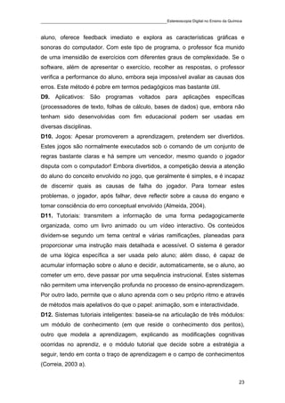 ____________________________________________Estereoscopia Digital no Ensino da Química

aluno, oferece feedback imediato e explora as características gráficas e
sonoras do computador. Com este tipo de programa, o professor fica munido
de uma imensidão de exercícios com diferentes graus de complexidade. Se o
software, além de apresentar o exercício, recolher as respostas, o professor
verifica a performance do aluno, embora seja impossível avaliar as causas dos
erros. Este método é pobre em termos pedagógicos mas bastante útil.
D9. Aplicativos: São programas voltados para aplicações específicas
(processadores de texto, folhas de cálculo, bases de dados) que, embora não
tenham sido desenvolvidas com fim educacional podem ser usadas em
diversas disciplinas.
D10. Jogos: Apesar promoverem a aprendizagem, pretendem ser divertidos.
Estes jogos são normalmente executados sob o comando de um conjunto de
regras bastante claras e há sempre um vencedor, mesmo quando o jogador
disputa com o computador! Embora divertidos, a competição desvia a atenção
do aluno do conceito envolvido no jogo, que geralmente é simples, e é incapaz
de discernir quais as causas de falha do jogador. Para tornear estes
problemas, o jogador, após falhar, deve reflectir sobre a causa do engano e
tomar consciência do erro conceptual envolvido (Almeida, 2004).
D11. Tutoriais: transmitem a informação de uma forma pedagogicamente
organizada, como um livro animado ou um vídeo interactivo. Os conteúdos
dividem-se segundo um tema central e várias ramificações, planeadas para
proporcionar uma instrução mais detalhada e acessível. O sistema é gerador
de uma lógica específica a ser usada pelo aluno; além disso, é capaz de
acumular informação sobre o aluno e decidir, automaticamente, se o aluno, ao
cometer um erro, deve passar por uma sequência instrucional. Estes sistemas
não permitem uma intervenção profunda no processo de ensino-aprendizagem.
Por outro lado, permite que o aluno aprenda com o seu próprio ritmo e através
de métodos mais apelativos do que o papel: animação, som e interactividade.
D12. Sistemas tutoriais inteligentes: baseia-se na articulação de três módulos:
um módulo de conhecimento (em que reside o conhecimento dos peritos),
outro que modela a aprendizagem, explicando as modificações cognitivas
ocorridas no aprendiz, e o módulo tutorial que decide sobre a estratégia a
seguir, tendo em conta o traço de aprendizagem e o campo de conhecimentos
(Correia, 2003 a).


                                                                                    23
 