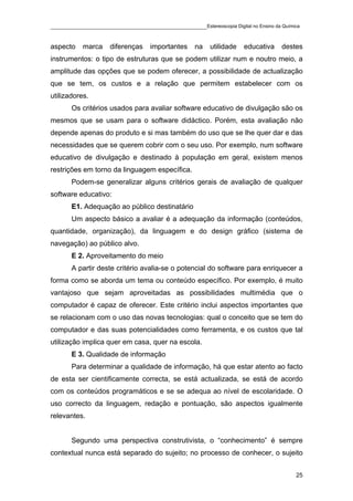 ____________________________________________Estereoscopia Digital no Ensino da Química

aspecto    marca    diferenças    importantes    na    utilidade   educativa   destes
instrumentos: o tipo de estruturas que se podem utilizar num e noutro meio, a
amplitude das opções que se podem oferecer, a possibilidade de actualização
que se tem, os custos e a relação que permitem estabelecer com os
utilizadores.
       Os critérios usados para avaliar software educativo de divulgação são os
mesmos que se usam para o software didáctico. Porém, esta avaliação não
depende apenas do produto e si mas também do uso que se lhe quer dar e das
necessidades que se querem cobrir com o seu uso. Por exemplo, num software
educativo de divulgação e destinado à população em geral, existem menos
restrições em torno da linguagem específica.
       Podem-se generalizar alguns critérios gerais de avaliação de qualquer
software educativo:
       E1. Adequação ao público destinatário
       Um aspecto básico a avaliar é a adequação da informação (conteúdos,
quantidade, organização), da linguagem e do design gráfico (sistema de
navegação) ao público alvo.
       E 2. Aproveitamento do meio
       A partir deste critério avalia-se o potencial do software para enriquecer a
forma como se aborda um tema ou conteúdo específico. Por exemplo, é muito
vantajoso que sejam aproveitadas as possibilidades multimédia que o
computador é capaz de oferecer. Este critério inclui aspectos importantes que
se relacionam com o uso das novas tecnologias: qual o conceito que se tem do
computador e das suas potencialidades como ferramenta, e os custos que tal
utilização implica quer em casa, quer na escola.
       E 3. Qualidade de informação
       Para determinar a qualidade de informação, há que estar atento ao facto
de esta ser cientificamente correcta, se está actualizada, se está de acordo
com os conteúdos programáticos e se se adequa ao nível de escolaridade. O
uso correcto da linguagem, redação e pontuação, são aspectos igualmente
relevantes.


       Segundo uma perspectiva construtivista, o “conhecimento” é sempre
contextual nunca está separado do sujeito; no processo de conhecer, o sujeito


                                                                                    25
 