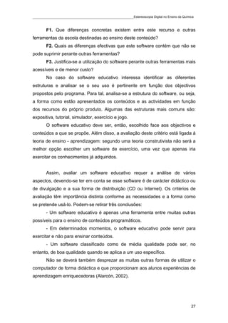 ____________________________________________Estereoscopia Digital no Ensino da Química

       F1. Que diferenças concretas existem entre este recurso e outras
ferramentas da escola destinadas ao ensino deste conteúdo?
       F2. Quais as diferenças efectivas que este software contém que não se
pode suprimir perante outras ferramentas?
       F3. Justifica-se a utilização do software perante outras ferramentas mais
acessíveis e de menor custo?
       No caso do software educativo interessa identificar as diferentes
estruturas e analisar se o seu uso é pertinente em função dos objectivos
propostos pelo programa. Para tal, analisa-se a estrutura do software, ou seja,
a forma como estão apresentados os conteúdos e as actividades em função
dos recursos do próprio produto. Algumas das estruturas mais comuns são:
expositiva, tutorial, simulador, exercício e jogo.
       O software educativo deve ser, então, escolhido face aos objectivos e
conteúdos a que se propõe. Além disso, a avaliação deste critério está ligada à
teoria de ensino - aprendizagem: segundo uma teoria construtivista não será a
melhor opção escolher um software de exercício, uma vez que apenas iria
exercitar os conhecimentos já adquiridos.


       Assim, avaliar um software educativo requer a análise de vários
aspectos, devendo-se ter em conta se esse software é de carácter didáctico ou
de divulgação e a sua forma de distribuição (CD ou Internet). Os critérios de
avaliação têm importância distinta conforme as necessidades e a forma como
se pretende usá-lo. Podem-se retirar três conclusões:
       - Um software educativo é apenas uma ferramenta entre muitas outras
possíveis para o ensino de conteúdos programáticos.
       - Em determinados momentos, o software educativo pode servir para
exercitar e não para ensinar conteúdos.
       - Um software classificado como de média qualidade pode ser, no
entanto, de boa qualidade quando se aplica a um uso específico.
       Não se deverá também desprezar as muitas outras formas de utilizar o
computador de forma didáctica e que proporcionam aos alunos experiências de
aprendizagem enriquecedoras (Alarcón, 2002).




                                                                                    27
 