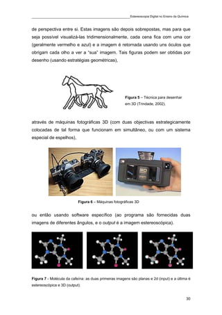 ____________________________________________Estereoscopia Digital no Ensino da Química

de perspectiva entre si. Estas imagens são depois sobrepostas, mas para que
seja possível visualizá-las tridimensionalmente, cada cena fica com uma cor
(geralmente vermelho e azul) e a imagem é retornada usando uns óculos que
obrigam cada olho a ver a “sua” imagem. Tais figuras podem ser obtidas por
desenho (usando estratégias geométricas),




                                                       Figura 5 – Técnica para desenhar
                                                       em 3D (Trindade, 2002).



através de máquinas fotográficas 3D (com duas objectivas estrategicamente
colocadas de tal forma que funcionam em simultâneo, ou com um sistema
especial de espelhos),




                           Figura 6 – Máquinas fotográficas 3D


ou então usando software específico (ao programa são fornecidas duas
imagens de diferentes ângulos, e o output é a imagem estereoscópica).




Figura 7 - Molécula da cafeína: as duas primeiras imagens são planas e 2d (input) e a última é
estereoscópica e 3D (output).


                                                                                           30
 