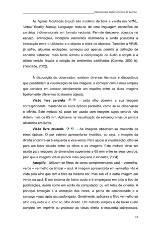 ____________________________________________Estereoscopia Digital no Ensino da Química

       As figuras facultadas (input) são modelos de bola e vareta em VRML,
Virtual Reality Markup Language: trata-se de uma linguagem específica de
cenários tridimensionais em formato vectorial. Permite descrever objectos no
espaço, animações, incorpora elementos multimédia e ainda possibilita a
interacção entre o utilizador e o objecto e entre os objectos. Também a VRML
já sofreu algumas evoluções: começou por apenas permitir a definição de
cenários estáticos, mais tarde admitiu a incorporação de áudio e scripts e a
última versão faculta a criação de ambientes partilhados (Correia, 2003 b),
(Trindade, 2002).


       À disposição do observador, existem diversas técnicas e dispositivos
que possibilitam a visualização de tais imagens, a começar com a mais simples
que consiste em colocar devidamente um espelho entre as duas imagens
ligeiramente diferentes do mesmo objecto.
       Visão livre paralela               - cada olho observa a sua imagem
correspondente, mantendo os eixos ópticos paralelos, como se se observasse
o infinito. Este método só pode ser usado com imagens cujos centros não
distem mais de 65 mm. Aplica-se na visualização de estereogramas de pontos
aleatórios em livros.
       Visão livre cruzada              - As imagens observam-se cruzando os
eixos ópticos. O par estéreo apresenta-se invertido, ou seja, a imagem da
direita encontra-se à esquerda e vice-versa. Para ajudar a visualização, olha-se
para um lápis situado entre os olhos e as imagens. Este método deve ser
usado para imagens de dimensões superiores a 65 mm entre os seus centros,
pelo que a imagem virtual parece mais pequena (González, 2004).
       Anaglifo - Utilizam-se filtros de cores complementares azul – vermelho,
verde – vermelho ou âmbar – azul. A imagem apresentada em vermelho não é
vista pelo olho que tem o filtro da mesma cor, mas sim vê a outra imagem em
verde ou azul. É um sistema de baixo custo e é empregado em todo o tipo de
publicações, assim como em ecrãs de computador ou em telas de cinema. A
principal limitação é a alteração das cores, a perda de luminosidade e o
cansaço visual após uso prolongado. Geralmente, aplica-se o filtro vermelho ao
olho esquerdo e o azul ao olho direito. Um método simples e de baixo custo
consiste em imprimir ou projectar as vistas direita e esquerda sobrepostas.

                                                                                    31
 