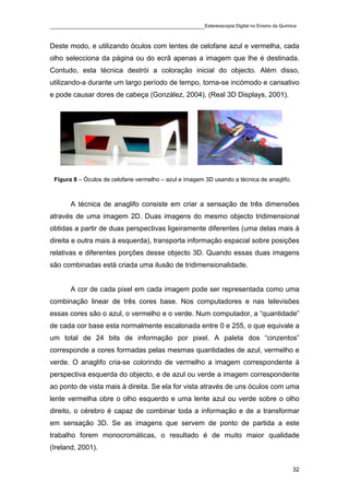 ____________________________________________Estereoscopia Digital no Ensino da Química

Deste modo, e utilizando óculos com lentes de celofane azul e vermelha, cada
olho selecciona da página ou do ecrã apenas a imagem que lhe é destinada.
Contudo, esta técnica destrói a coloração inicial do objecto. Além disso,
utilizando-a durante um largo período de tempo, torna-se incómodo e cansativo
e pode causar dores de cabeça (González, 2004), (Real 3D Displays, 2001).




 Figura 8 – Óculos de celofane vermelho – azul e imagem 3D usando a técnica de anaglifo.



       A técnica de anaglifo consiste em criar a sensação de três dimensões
através de uma imagem 2D. Duas imagens do mesmo objecto tridimensional
obtidas a partir de duas perspectivas ligeiramente diferentes (uma delas mais à
direita e outra mais à esquerda), transporta informação espacial sobre posições
relativas e diferentes porções desse objecto 3D. Quando essas duas imagens
são combinadas está criada uma ilusão de tridimensionalidade.


       A cor de cada pixel em cada imagem pode ser representada como uma
combinação linear de três cores base. Nos computadores e nas televisões
essas cores são o azul, o vermelho e o verde. Num computador, a “quantidade”
de cada cor base esta normalmente escalonada entre 0 e 255, o que equivale a
um total de 24 bits de informação por pixel. A paleta dos “cinzentos”
corresponde a cores formadas pelas mesmas quantidades de azul, vermelho e
verde. O anaglifo cria-se colorindo de vermelho a imagem correspondente à
perspectiva esquerda do objecto, e de azul ou verde a imagem correspondente
ao ponto de vista mais à direita. Se ela for vista através de uns óculos com uma
lente vermelha obre o olho esquerdo e uma lente azul ou verde sobre o olho
direito, o cérebro é capaz de combinar toda a informação e de a transformar
em sensação 3D. Se as imagens que servem de ponto de partida a este
trabalho forem monocromáticas, o resultado é de muito maior qualidade
(Ireland, 2001).


                                                                                           32
 
