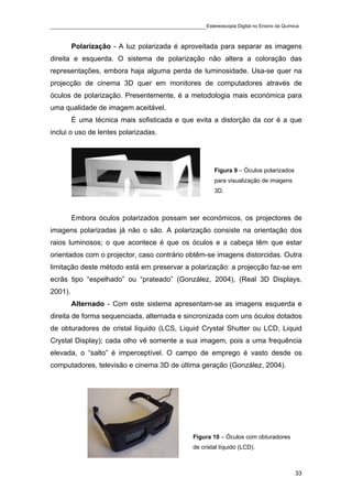 ____________________________________________Estereoscopia Digital no Ensino da Química

         Polarização - A luz polarizada é aproveitada para separar as imagens
direita e esquerda. O sistema de polarização não altera a coloração das
representações, embora haja alguma perda de luminosidade. Usa-se quer na
projecção de cinema 3D quer em monitores de computadores através de
óculos de polarização. Presentemente, é a metodologia mais económica para
uma qualidade de imagem aceitável.
         É uma técnica mais sofisticada e que evita a distorção da cor é a que
inclui o uso de lentes polarizadas.




                                                         Figura 9 – Óculos polarizados
                                                         para visualização de imagens
                                                         3D.



         Embora óculos polarizados possam ser económicos, os projectores de
imagens polarizadas já não o são. A polarização consiste na orientação dos
raios luminosos; o que acontece é que os óculos e a cabeça têm que estar
orientados com o projector, caso contrário obtêm-se imagens distorcidas. Outra
limitação deste método está em preservar a polarização: a projecção faz-se em
ecrãs tipo “espelhado” ou “prateado” (González, 2004), (Real 3D Displays,
2001).
         Alternado - Com este sistema apresentam-se as imagens esquerda e
direita de forma sequenciada, alternada e sincronizada com uns óculos dotados
de obturadores de cristal líquido (LCS, Liquid Crystal Shutter ou LCD, Liquid
Crystal Display); cada olho vê somente a sua imagem, pois a uma frequência
elevada, o “salto” é imperceptível. O campo de emprego é vasto desde os
computadores, televisão e cinema 3D de última geração (González, 2004).




                                                 Figura 10 – Óculos com obturadores
                                                 de cristal líquido (LCD).



                                                                                         33
 