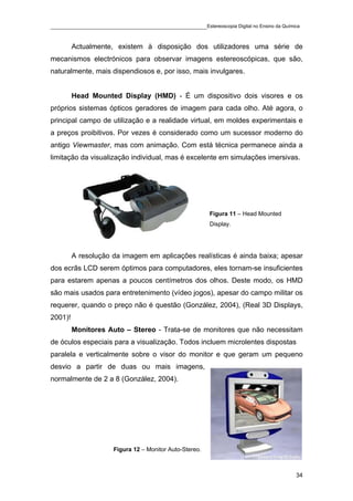 ____________________________________________Estereoscopia Digital no Ensino da Química

         Actualmente, existem à disposição dos utilizadores uma série de
mecanismos electrónicos para observar imagens estereoscópicas, que são,
naturalmente, mais dispendiosos e, por isso, mais invulgares.


         Head Mounted Display (HMD) - É um dispositivo dois visores e os
próprios sistemas ópticos geradores de imagem para cada olho. Até agora, o
principal campo de utilização e a realidade virtual, em moldes experimentais e
a preços proibitivos. Por vezes é considerado como um sucessor moderno do
antigo Viewmaster, mas com animação. Com está técnica permanece ainda a
limitação da visualização individual, mas é excelente em simulações imersivas.




                                                        Figura 11 – Head Mounted
                                                        Display.




         A resolução da imagem em aplicações realísticas é ainda baixa; apesar
dos ecrãs LCD serem óptimos para computadores, eles tornam-se insuficientes
para estarem apenas a poucos centímetros dos olhos. Deste modo, os HMD
são mais usados para entretenimento (vídeo jogos), apesar do campo militar os
requerer, quando o preço não é questão (González, 2004), (Real 3D Displays,
2001)!
         Monitores Auto – Stereo - Trata-se de monitores que não necessitam
de óculos especiais para a visualização. Todos incluem microlentes dispostas
paralela e verticalmente sobre o visor do monitor e que geram um pequeno
desvio a partir de duas ou mais imagens,
normalmente de 2 a 8 (González, 2004).




                     Figura 12 – Monitor Auto-Stereo.



                                                                                    34
 