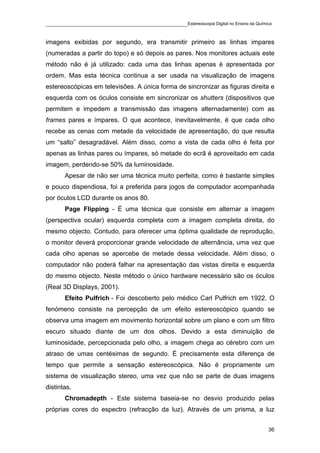 ____________________________________________Estereoscopia Digital no Ensino da Química

imagens exibidas por segundo, era transmitir primeiro as linhas impares
(numeradas a partir do topo) e só depois as pares. Nos monitores actuais este
método não é já utilizado: cada uma das linhas apenas é apresentada por
ordem. Mas esta técnica continua a ser usada na visualização de imagens
estereoscópicas em televisões. A única forma de sincronizar as figuras direita e
esquerda com os óculos consiste em sincronizar os shutters (dispositivos que
permitem e impedem a transmissão das imagens alternadamente) com as
frames pares e ímpares. O que acontece, inevitavelmente, é que cada olho
recebe as cenas com metade da velocidade de apresentação, do que resulta
um “salto” desagradável. Além disso, como a vista de cada olho é feita por
apenas as linhas pares ou ímpares, só metade do ecrã é aproveitado em cada
imagem, perdendo-se 50% da luminosidade.
       Apesar de não ser uma técnica muito perfeita, como é bastante simples
e pouco dispendiosa, foi a preferida para jogos de computador acompanhada
por óculos LCD durante os anos 80.
       Page Flipping - É uma técnica que consiste em alternar a imagem
(perspectiva ocular) esquerda completa com a imagem completa direita, do
mesmo objecto. Contudo, para oferecer uma óptima qualidade de reprodução,
o monitor deverá proporcionar grande velocidade de alternância, uma vez que
cada olho apenas se apercebe de metade dessa velocidade. Além disso, o
computador não poderá falhar na apresentação das vistas direita e esquerda
do mesmo objecto. Neste método o único hardware necessário são os óculos
(Real 3D Displays, 2001).
       Efeito Pulfrich - Foi descoberto pelo médico Carl Pulfrich em 1922. O
fenómeno consiste na percepção de um efeito estereoscópico quando se
observa uma imagem em movimento horizontal sobre um plano e com um filtro
escuro situado diante de um dos olhos. Devido a esta diminuição de
luminosidade, percepcionada pelo olho, a imagem chega ao cérebro com um
atraso de umas centésimas de segundo. É precisamente esta diferença de
tempo que permite a sensação estereoscópica. Não é propriamente um
sistema de visualização stereo, uma vez que não se parte de duas imagens
distintas.
       Chromadepth - Este sistema baseia-se no desvio produzido pelas
próprias cores do espectro (refracção da luz). Através de um prisma, a luz


                                                                                    36
 