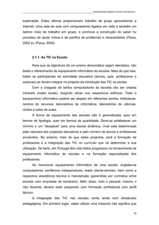 ____________________________________________Estereoscopia Digital no Ensino da Química

exploração. Estes últimos proporcionam trabalho de grupo aproveitando a
Internet. Uma sala de aula com computadores ligados em rede é também um
óptimo meio de trabalho em grupo, e promove a construção do saber nu
processo de ajuda mútua e de partilha de problemas e necessidades (Paiva,
2002 a), (Paiva, 2005).



       2.1.1. As TIC na Escola

       Para que os objectivos de um ensino democrático sejam atendidos, não
basta o oferecimento de equipamento informático às escolas. Mais do que isso,
todos os participantes da actividade educativa (alunos, pais, professores e
autarcas) se devem integrar no projecto da introdução das TIC na escola.
       Com a chegada de tantos computadores às escolas vão ser criadas
intranets (redes locais), exigindo obras nos respectivos edifícios. Todo o
equipamento informático poderá ser alojado em diferentes pontos: bibliotecas,
centros de recursos, laboratórios de informática, laboratórios de ciências,
clubes e salas de aulas.
       A forma de equipamento das escolas não é generalizada, quer em
termos de tipologia, quer em termos de quantidade. Deve-se estabelecer um
mínimo e um “desejável” para uma escola dinâmica, nível este determinado
pela natureza dos projectos educativos e pelo número de alunos e professores
envolvidos. No entanto, mais do que estes projectos, será a formação de
professores e a integração das TIC no currículo que irá determinar a sua
utilização. De facto, em Portugal têm sido feitos progressos no fornecimento de
equipamento informático às escolas e na formação especializada dos
professores.
       Ao mencionar equipamento informático de uma escola, engloba-se
computadores, periféricos indispensáveis, redes cliente-servidor, bem como a
respectiva assistência técnica e manutenção (garantidas por contratos entre
escolas com empresas de hardware). Além disso, todo o pessoal, mesmo o
não docente, deverá estar preparado com formação profissional com perfil
técnico.
       A integração das TIC nas escolas conta ainda com obstáculos
pedagógicos. Em primeiro lugar, saber utilizar uma máquina não significa que

                                                                                    10
 