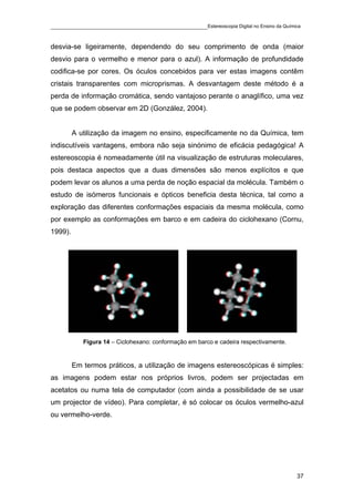 ____________________________________________Estereoscopia Digital no Ensino da Química

desvia-se ligeiramente, dependendo do seu comprimento de onda (maior
desvio para o vermelho e menor para o azul). A informação de profundidade
codifica-se por cores. Os óculos concebidos para ver estas imagens contêm
cristais transparentes com microprismas. A desvantagem deste método é a
perda de informação cromática, sendo vantajoso perante o anaglífico, uma vez
que se podem observar em 2D (González, 2004).


         A utilização da imagem no ensino, especificamente no da Química, tem
indiscutíveis vantagens, embora não seja sinónimo de eficácia pedagógica! A
estereoscopia é nomeadamente útil na visualização de estruturas moleculares,
pois destaca aspectos que a duas dimensões são menos explícitos e que
podem levar os alunos a uma perda de noção espacial da molécula. Também o
estudo de isómeros funcionais e ópticos beneficia desta técnica, tal como a
exploração das diferentes conformações espaciais da mesma molécula, como
por exemplo as conformações em barco e em cadeira do ciclohexano (Cornu,
1999).




            Figura 14 – Ciclohexano: conformação em barco e cadeira respectivamente.


         Em termos práticos, a utilização de imagens estereoscópicas é simples:
as imagens podem estar nos próprios livros, podem ser projectadas em
acetatos ou numa tela de computador (com ainda a possibilidade de se usar
um projector de vídeo). Para completar, é só colocar os óculos vermelho-azul
ou vermelho-verde.




                                                                                       37
 