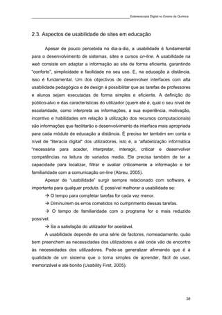 ____________________________________________Estereoscopia Digital no Ensino da Química



2.3. Aspectos de usabilidade de sites em educação

       Apesar de pouco percebida no dia-a-dia, a usabilidade é fundamental
para o desenvolvimento de sistemas, sites e cursos on-line. A usabilidade na
web consiste em adaptar a informação ao site de forma eficiente, garantindo
“conforto”, simplicidade e facilidade no seu uso. E, na educação a distância,
isso é fundamental. Um dos objectivos de desenvolver interfaces com alta
usabilidade pedagógica e de design é possibilitar que as tarefas de professores
e alunos sejam executadas de forma simples e eficiente. A definição do
público-alvo e das características do utilizador (quem ele é, qual o seu nível de
escolaridade, como interpreta as informações, a sua experiência, motivação,
incentivo e habilidades em relação à utilização dos recursos computacionais)
são informações que facilitarão o desenvolvimento da interface mais apropriada
para cada módulo de educação a distância. É preciso ter também em conta o
nível de "literacia digital" dos utilizadores, isto é, a “alfabetização informática
“necessária     para    aceder,   interpretar,   interagir,   criticar   e   desenvolver
competências na leitura de variados media. Ele precisa também de ter a
capacidade para localizar, filtrar e avaliar criticamente a informação e ter
familiaridade com a comunicação on-line (Abreu, 2005).
       Apesar de “usabilidade” surgir sempre relacionado com software, é
importante para qualquer produto. É possível melhorar a usabilidade se:
            O tempo para completar tarefas for cada vez menor.
            Diminuírem os erros cometidos no cumprimento dessas tarefas.
            O tempo de familiaridade com o programa for o mais reduzido
possível.
            Se a satisfação do utilizador for aceitável.
       A usabilidade depende de uma série de factores, nomeadamente, quão
bem preenchem as necessidades dos utilizadores e até onde vão de encontro
às necessidades dos utilizadores. Pode-se generalizar afirmando que é a
qualidade de um sistema que o torna simples de aprender, fácil de usar,
memorizável e até bonito (Usability First, 2005).




                                                                                      38
 
