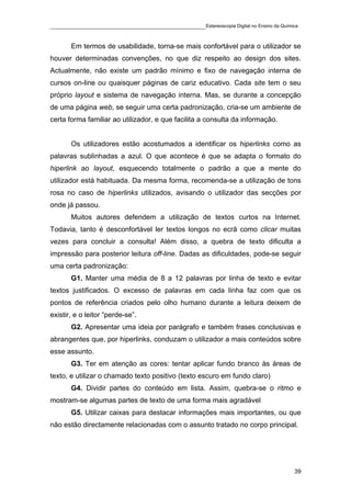 ____________________________________________Estereoscopia Digital no Ensino da Química

       Em termos de usabilidade, torna-se mais confortável para o utilizador se
houver determinadas convenções, no que diz respeito ao design dos sites.
Actualmente, não existe um padrão mínimo e fixo de navegação interna de
cursos on-line ou quaisquer páginas de cariz educativo. Cada site tem o seu
próprio layout e sistema de navegação interna. Mas, se durante a concepção
de uma página web, se seguir uma certa padronização, cria-se um ambiente de
certa forma familiar ao utilizador, e que facilita a consulta da informação.


       Os utilizadores estão acostumados a identificar os hiperlinks como as
palavras sublinhadas a azul. O que acontece é que se adapta o formato do
hiperlink ao layout, esquecendo totalmente o padrão a que a mente do
utilizador está habituada. Da mesma forma, recomenda-se a utilização de tons
rosa no caso de hiperlinks utilizados, avisando o utilizador das secções por
onde já passou.
       Muitos autores defendem a utilização de textos curtos na Internet.
Todavia, tanto é desconfortável ler textos longos no ecrã como clicar muitas
vezes para concluir a consulta! Além disso, a quebra de texto dificulta a
impressão para posterior leitura off-line. Dadas as dificuldades, pode-se seguir
uma certa padronização:
       G1. Manter uma média de 8 a 12 palavras por linha de texto e evitar
textos justificados. O excesso de palavras em cada linha faz com que os
pontos de referência criados pelo olho humano durante a leitura deixem de
existir, e o leitor “perde-se”.
       G2. Apresentar uma ideia por parágrafo e também frases conclusivas e
abrangentes que, por hiperlinks, conduzam o utilizador a mais conteúdos sobre
esse assunto.
       G3. Ter em atenção as cores: tentar aplicar fundo branco às áreas de
texto, e utilizar o chamado texto positivo (texto escuro em fundo claro)
       G4. Dividir partes do conteúdo em lista. Assim, quebra-se o ritmo e
mostram-se algumas partes de texto de uma forma mais agradável
       G5. Utilizar caixas para destacar informações mais importantes, ou que
não estão directamente relacionadas com o assunto tratado no corpo principal.




                                                                                    39
 