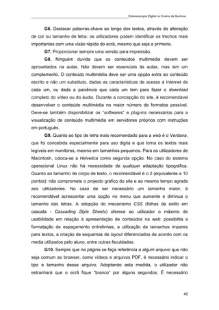 ____________________________________________Estereoscopia Digital no Ensino da Química

       G6. Destacar palavras-chave ao longo dos textos, através de alteração
de cor ou tamanho de letra: os utilizadores podem identificar os trechos mais
importantes com uma visão rápida do ecrã, mesmo que seja a primeira.
       G7. Proporcionar sempre uma versão para impressão.
       G8. Ninguém duvida que os conteúdos multimédia devem ser
aproveitados na aulas. Não devem ser essenciais às aulas, mas sim um
complemento. O conteúdo multimédia deve ser uma opção extra ao conteúdo
escrito e não um substituto, dadas as características de acesso à Internet de
cada um, ou dada a paciência que cada um tem para fazer o download
completo do vídeo ou do áudio. Durante a concepção do site, é recomendável
desenvolver o conteúdo multimédia no maior número de formatos possível.
Deve-se também disponibilizar os “softwares” e plug-ins necessários para a
visualização de conteúdo multimédia em servidores próprios com instruções
em português.
       G9. Quanto ao tipo de letra mais recomendado para a web é o Verdana,
que foi concebida especialmente para uso digita e que torna os textos mais
legíveis em monitores, mesmo em tamanhos pequenos. Para os utilizadores de
Macintosh, coloca-se a Helvetica como segunda opção. No caso do sistema
operacional Linux não há necessidade de qualquer adaptação tipográfica.
Quanto ao tamanho de corpo de texto, o recomendável é o 2 (equivalente a 10
pontos): não compromete o projecto gráfico do site e ao mesmo tempo agrada
aos utilizadores. No caso de ser necessário um tamanho maior, é
recomendável acrescentar uma opção no menu que aumente e diminua o
tamanho das letras. A adopção do mecanismo CSS (folhas de estilo em
cascata - Cascading Style Sheets) oferece ao utilizador o máximo de
usabilidade em relação à apresentação de conteúdos na web: possibilita a
formatação de espaçamento entrelinhas, a utilização de tamanhos impares
para textos, a criação de esquemas de layout diferenciados de acordo com os
media utilizados pelo aluno, entre outras faculdades.
       G10. Sempre que na página se faça referência a algum arquivo que não
seja comum ao browser, como vídeos e arquivos PDF, é necessário indicar o
tipo e tamanho desse arquivo. Adoptando esta medida, o utilizador não
estranhará que o ecrã fique “branco” por alguns segundos. É necessário



                                                                                    40
 