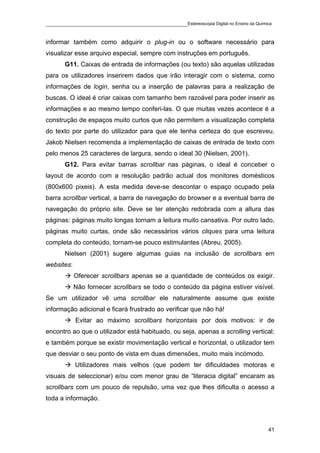____________________________________________Estereoscopia Digital no Ensino da Química

informar também como adquirir o plug-in ou o software necessário para
visualizar esse arquivo especial, sempre com instruções em português.
       G11. Caixas de entrada de informações (ou texto) são aquelas utilizadas
para os utilizadores inserirem dados que irão interagir com o sistema, como
informações de login, senha ou a inserção de palavras para a realização de
buscas. O ideal é criar caixas com tamanho bem razoável para poder inserir as
informações e ao mesmo tempo conferi-las. O que muitas vezes acontece é a
construção de espaços muito curtos que não permitem a visualização completa
do texto por parte do utilizador para que ele tenha certeza do que escreveu.
Jakob Nielsen recomenda a implementação de caixas de entrada de texto com
pelo menos 25 caracteres de largura, sendo o ideal 30 (Nielsen, 2001).
       G12. Para evitar barras scrollbar nas páginas, o ideal é conceber o
layout de acordo com a resolução padrão actual dos monitores domésticos
(800x600 pixeis). A esta medida deve-se descontar o espaço ocupado pela
barra scrollbar vertical, a barra de navegação do browser e a eventual barra de
navegação do próprio site. Deve se ter atenção redobrada com a altura das
páginas: páginas muito longas tornam a leitura muito cansativa. Por outro lado,
páginas muito curtas, onde são necessários vários cliques para uma leitura
completa do conteúdo, tornam-se pouco estimulantes (Abreu, 2005).
       Nielsen (2001) sugere algumas guias na inclusão de scrollbars em
websites:
            Oferecer scrollbars apenas se a quantidade de conteúdos os exigir.
            Não fornecer scrollbars se todo o conteúdo da página estiver visível.
Se um utilizador vê uma scrollbar ele naturalmente assume que existe
informação adicional e ficará frustrado ao verificar que não há!
            Evitar ao máximo scrollbars horizontais por dois motivos: ir de
encontro ao que o utilizador está habituado, ou seja, apenas a scrolling vertical;
e também porque se existir movimentação vertical e horizontal, o utilizador tem
que desviar o seu ponto de vista em duas dimensões, muito mais incómodo.
            Utilizadores mais velhos (que podem ter dificuldades motoras e
visuais de seleccionar) e/ou com menor grau de “literacia digital” encaram as
scrollbars com um pouco de repulsão, uma vez que lhes dificulta o acesso a
toda a informação.



                                                                                    41
 