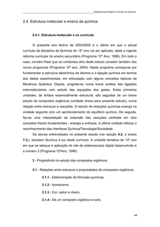 ____________________________________________Estereoscopia Digital no Ensino da Química


2.4. Estrutura molecular e ensino da química


       2.4.1. Estrutura molecular e os curricula


       O presente ano lectivo de 2004/2005 é o último em que o actual
currículo da disciplina de Química do 12º ano vai ser aplicado, dada a vigente
reforma curricular do ensino secundário (Programa 12º Ano, 1996). Em todo o
caso, convém frisar que os conteúdos alvo deste estudo constam também dos
novos programas (Programa 12º ano, 2004). Neste programa começa-se por
fundamentar a estrutura electrónica de átomos e a ligação química em termos
dos dados experimentais, em articulação com alguns conceitos básicos da
Mecânica Quântica. Depois, progride-se numa breve análise das ligações
intermoleculares com estudo das equações dos gases. Estas primeiras
unidades, de ênfase essencialmente estrutural, são seguidas de um breve
estudo de compostos orgânicos (unidade chave para presente estudo), numa
relação entre estrutura e reacções. O estudo de reacções químicas avança na
unidade seguinte com um aprofundamento do equilíbrio químico. De seguida,
faz-se uma interpretação da extensão das reacções centrada em dois
conceitos físicos fundamentais - energia e entropia. A última unidade reforça o
reconhecimento das interfaces Química/Tecnologia/Sociedade.
       Os alunos entrevistados no presente estudo (ver secção 4.2. e anexo
7.3.), estudam Química à luz deste currículo. A unidade temática de 12º ano
em que se adequa a aplicação do site de estereoscopia digital desenvolvido é
a número 3 (Programa 12ºAno, 1996):

       3 - Progredindo no estudo dos compostos orgânicos.

       3.1 - Relações entre estrutura e propriedades de compostos orgânicos.

              3.1.1 - Determinação de fórmulas químicas.

              3.1.2 - Isomerismo.

              3.1.3 - Cor, sabor e cheiro.

              3.1.4 - De um composto orgânico a outro.



                                                                                    44
 