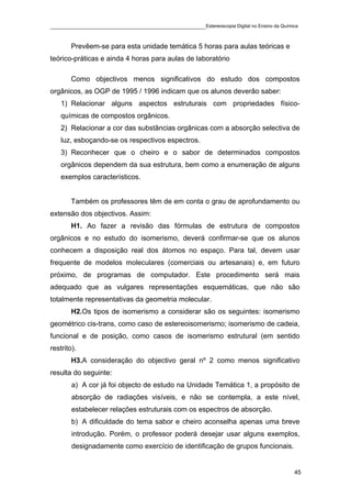 ____________________________________________Estereoscopia Digital no Ensino da Química

        Prevêem-se para esta unidade temática 5 horas para aulas teóricas e
teórico-práticas e ainda 4 horas para aulas de laboratório

        Como objectivos menos significativos do estudo dos compostos
orgânicos, as OGP de 1995 / 1996 indicam que os alunos deverão saber:
    1) Relacionar alguns aspectos estruturais com propriedades físico-
    químicas de compostos orgânicos.
    2) Relacionar a cor das substâncias orgânicas com a absorção selectiva de
    luz, esboçando-se os respectivos espectros.
    3) Reconhecer que o cheiro e o sabor de determinados compostos
    orgânicos dependem da sua estrutura, bem como a enumeração de alguns
    exemplos característicos.


        Também os professores têm de em conta o grau de aprofundamento ou
extensão dos objectivos. Assim:
        H1. Ao fazer a revisão das fórmulas de estrutura de compostos
orgânicos e no estudo do isomerismo, deverá confirmar-se que os alunos
conhecem a disposição real dos átomos no espaço. Para tal, devem usar
frequente de modelos moleculares (comerciais ou artesanais) e, em futuro
próximo, de programas de computador. Este procedimento será mais
adequado que as vulgares representações esquemáticas, que não são
totalmente representativas da geometria molecular.
        H2.Os tipos de isomerismo a considerar são os seguintes: isomerismo
geométrico cis-trans, como caso de estereoisomerismo; isomerismo de cadeia,
funcional e de posição, como casos de isomerismo estrutural (em sentido
restrito).
        H3.A consideração do objectivo geral nº 2 como menos significativo
resulta do seguinte:
        a) A cor já foi objecto de estudo na Unidade Temática 1, a propósito de
        absorção de radiações visíveis, e não se contempla, a este nível,
        estabelecer relações estruturais com os espectros de absorção.
        b) A dificuldade do tema sabor e cheiro aconselha apenas uma breve
        introdução. Porém, o professor poderá desejar usar alguns exemplos,
        designadamente como exercício de identificação de grupos funcionais.


                                                                                    45
 