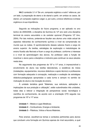 ____________________________________________Estereoscopia Digital no Ensino da Química

       H4.O conteúdo 3.1.4 “De um, composto orgânico a outro” refere-se, por
um lado, à preparação de eteno e de etanal a partir, em ambos os casos, de
etanol, um composto orgânico vulgar; e, por outro, a breve referência à síntese
orgânica e à sua importância.


       Segundo as indicações do futuro programa, a ser aplicado no ano
lectivo de 2005/2006, a disciplina de Química do 12º ano será uma disciplina
terminal do ensino secundário e de carácter opcional (Programa 12º Ano,
2004). Por tais motivos, pretende-se facultar aos alunos uma visão actual de
aspectos relevantes do conhecimento químico a nível da compreensão do
mundo que os rodeia. O aprofundamento desses saberes ficará a cargo do
ensino superior. As tarefas, estratégias de exploração e metodologias de
ensino ficarão são flexíveis e ficam a cargo do professor, conforme o interesse
e o nível de aprendizagem dos alunos. Ao professor cabe a função de
incentivar o aluno para a disciplina e motivá-lo para continuar os seus estudos
nesta área.
       No seguimento dos programas de 10º e 11º anos, é imprescindível o
envolvimento do aluno nas tarefas laboratoriais, a existência de meios
(instalações, equipamentos, recursos didácticos e apoio técnico) e professores
com formação adequada à concepção, realização e avaliação de estratégias
didáctico-pedagógicas apropriadas a cada turma e sempre no sentido da
motivação do aluno e da inovação do ensino.
       À unidade temática geral “Materiais, sua estrutura, aplicações e
implicações da sua produção e utilização”, estão subordinados três unidades,
todas elas a relevar a integração de perspectivas social, tecnológica e
científica do conhecimento, de acordo com a orientação CTS seguida nos
programas de 10º e 11º anos:


       Unidade 1 – Metais e Ligas Metálicas;
       Unidade 2 – Combustíveis, Energia e Ambiente;
       Unidade 3 – Plásticos, Vidros e Novos Materiais.


       Para ensinar, escolhem-se temas e contextos pertinentes para alunos
que concluem uma formação em Química apenas de nível secundário, a qual


                                                                                    46
 