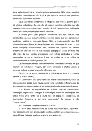 ____________________________________________Estereoscopia Digital no Ensino da Química

já se saiba transformá-la numa ferramenta pedagógica. Além disso, produtos
multimédia muito originais não implica que sejam ferramentas que permitam
redescobrir o prazer de aprender.
       Deve salientar-se também que a integração das TIC não garante por si
só eficácia pedagógica. Ou seja, não só existem produtos multimédia que são
maus produtos pedagógicos, como também há muito bons produtos multimédia
mas cujas utilizações pedagógicas são péssimas.
       A escola pode usar produtos multimédia que não tenham sido
construídos a pensar exclusivamente no ensino, desde que eles apresentem
qualidade estética e coerência lógica. Aliás, a implementação das TIC
pressupões que a formação de professores seja muito rigorosa: mais do que
saber manipular computadores, eles deverão ser capazes de reflectir
criticamente sobre as TIC e a sua utilização pedagógica. Muitos produtos não
são mais do que bonitas embalagens com velhos conteúdos e velhas
pedagogias; o que é importante é que se analise de forma crítica as
possibilidades de aprendizagem das TIC.
       Os produtos multimédia são extremamente sedutores na medida em que
reúnem em simultâneo imagem, cor, som, animação e efeitos visuais e
sonoros, embora se deva ter em atenção o seu uso.
       Para todos os alunos, no entanto, a utilização planeada e ponderada
permite (Correia, 2003 a):
       1 – Desenvolver uma competência de trabalho em autonomia porque os
alunos dispõem desde muito novos a uma vasta variedade de ferramentas de
investigação; os alunos passam a ser responsáveis pelas suas aprendizagens.
       2 – Ampliar as capacidades de análise, reflexão, confrontação,
verificação, organização, selecção e estruturação porque as informações não
estão muna única fonte. Se o aluno não for capaz de seleccionar, as
informações limitam-se a ser uma “acumulação” de saberes e não
“conhecimento”.
       3 – Conhecer e compreender outras culturas.
       4 – Criar sites: neste trabalho os alunos estruturam ideias, organizam-
nas espacialmente com preocupação estética, realizam pesquisas históricas,
geográficas e culturais, recolhem imagens, som vídeo, etc.



                                                                                    11
 