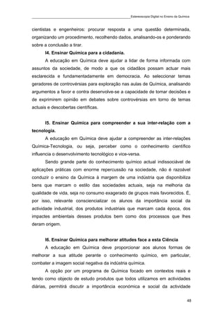 ____________________________________________Estereoscopia Digital no Ensino da Química

cientistas e engenheiros: procurar resposta a uma questão determinada,
organizando um procedimento, recolhendo dados, analisando-os e ponderando
sobre a conclusão a tirar.
       I4. Ensinar Química para a cidadania.
       A educação em Química deve ajudar a lidar de forma informada com
assuntos da sociedade, de modo a que os cidadãos possam actuar mais
esclarecida e fundamentadamente em democracia. Ao seleccionar temas
geradores de controvérsias para exploração nas aulas de Química, analisando
argumentos a favor e contra desenvolve-se a capacidade de tomar decisões e
de exprimirem opinião em debates sobre controvérsias em torno de temas
actuais e descobertas científicas.


       I5. Ensinar Química para compreender a sua inter-relação com a
tecnologia.
       A educação em Química deve ajudar a compreender as inter-relações
Química-Tecnologia, ou seja, perceber como o conhecimento científico
influencia o desenvolvimento tecnológico e vice-versa.
       Sendo grande parte do conhecimento químico actual indissociável de
aplicações práticas com enorme repercussão na sociedade, não é razoável
conduzir o ensino da Química à margem de uma indústria que disponibiliza
bens que marcam o estilo das sociedades actuais, seja na melhoria da
qualidade de vida, seja no consumo exagerado de grupos mais favorecidos. É,
por isso, relevante consciencializar os alunos da importância social da
actividade industrial, dos produtos industriais que marcam cada época, dos
impactes ambientais desses produtos bem como dos processos que lhes
deram origem.


       I6. Ensinar Química para melhorar atitudes face a esta Ciência
       A educação em Química deve proporcionar aos alunos formas de
melhorar a sua atitude perante o conhecimento químico, em particular,
combater a imagem social negativa da indústria química.
       A opção por um programa de Química focado em contextos reais e
tendo como objecto de estudo produtos que todos utilizamos em actividades
diárias, permitirá discutir a importância económica e social da actividade


                                                                                    48
 