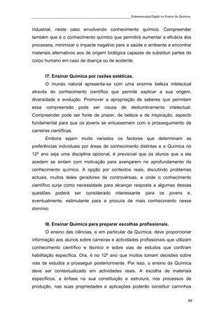 ____________________________________________Estereoscopia Digital no Ensino da Química

industrial, neste caso envolvendo conhecimento químico. Compreender
também que é o conhecimento químico que permitirá aumentar a eficácia dos
processos, minimizar o impacte negativo para a saúde e ambiente e encontrar
materiais alternativos aos de origem biológica capazes de substituir partes do
corpo humano em caso de doença ou de acidente.


       I7. Ensinar Química por razões estéticas.
       O mundo natural apresenta-se com uma enorme beleza intelectual
através do conhecimento científico que permite explicar a sua origem,
diversidade e evolução. Promover a apropriação de saberes que permitam
essa   compreensão        pode    ser   causa   de   deslumbramento       intelectual.
Compreender pode ser fonte de prazer, de beleza e de inspiração, aspecto
fundamental para que os jovens se entusiasmem com o prosseguimento de
carreiras científicas.
       Embora sejam muito variados os factores que determinam as
preferências individuais por áreas de conhecimento distintas e a Química no
12º ano seja uma disciplina opcional, é previsível que os alunos que a ela
acedem se sintam com motivação para avançarem no aprofundamento do
conhecimento químico. A opção por contextos reais, discutindo problemas
actuais, muitos deles geradores de controvérsias, e onde o conhecimento
científico surja como necessidade para alcançar resposta a algumas dessas
questões    poderá       ser   considerado   interessante    para    os   jovens    e,
eventualmente, estimulante para a procura de mais conhecimento nesse
domínio.


       I8. Ensinar Química para preparar escolhas profissionais.
       O ensino das ciências, e em particular da Química, deve proporcionar
informação aos alunos sobre carreiras e actividades profissionais que utilizam
conhecimento científico e técnico e sobre vias de estudos que confiram
habilitação específica. Ora, é no 12º ano que muitos tomam decisões sobre
vias de estudos a prosseguir posteriormente. Por isso, o ensino da Química
deve ser contextualizado em actividades reais. A escolha de materiais
específicos, a ênfase na sua constituição e estrutura, nos processos de
produção, nas suas propriedades e aplicações poderão constituir caminhos


                                                                                    49
 