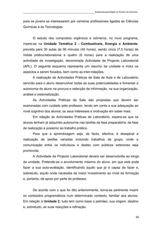 ____________________________________________Estereoscopia Digital no Ensino da Química

para os jovens se interessarem por carreiras profissionais ligadas às Ciências
Químicas e às Tecnologias.


       O estudo dos compostos orgânicos e isómeros, no novo programa,
insere-se na Unidade Temática 2 - Combustíveis, Energia e Ambiente,
prevista para 30 aulas de 90 minutos (45 horas), sendo cinco (7,5 horas) de
índole prático-laboratorial e quatro (6 horas) para a realização de uma
actividade de investigação, denominada Actividade de Projecto Laboratorial
(APL). O seguinte esquema representa um resumo da unidade e inclui os
aspectos a serem focados, bem como as inter-relações.
       A realização de Actividades Práticas de Sala de Aula e de Laboratório
servirão para o aluno desenvolver todas as suas potencialidades e fomentar a
autonomia do aluno na procura e selecção de informação, na sua organização,
análise e sistematização.
       As Actividades Práticas de Sala são propostas que devem ser
examinadas com cuidado pelo professor, tendo em conta a sua adequação ao
nível cognitivo dos alunos, os seus interesses e motivação em saber mais.
       Em relação às Actividades Práticas de Laboratório, espera-se que os
alunos tenham já adquirido autonomia nas tarefas da fase preparatória, da fase
de realização e posterior ao trabalho prático.
       Para que a aprendizagem seja, de facto, efectiva, é desejável a
realização de tarefas variadas incluindo trabalhos de grupo, onde a
comunicação entre os indivíduos e destes com públicos exteriores seja
promovida.
       A Actividade de Projecto Laboratorial deverá ser desenvolvida ao longo
da unidade. Pretende-se o envolvimento máximo do aluno, em que este pode
fazer a sua auto-avaliação, identificando aquilo que já é capaz de fazer e,
sobretudo, aquilo onde necessita de maior investimento ao nível da formação
e, portanto, de apoio por parte do professor.


       De acordo com o que foi dito anteriormente, torna-se pertinente inserir
os conteúdos programáticos num determinado contexto, familiar aos alunos.
Em relação à Unidade 2, tudo tem como base o petróleo, sua origem, destino
e, sobretudo, as suas reacções e refinação.


                                                                                    50
 