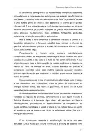 ____________________________________________Estereoscopia Digital no Ensino da Química

       O crescimento demográfico e as necessidades energéticas crescentes,
nomeadamente a vulgarização dos automóveis e da aviação, transformaram o
petróleo no combustível mais utilizado actualmente. Esta “dependência” tornou-
o uma matéria prima de imenso valor económico e enorme poder politico
internacional. A sua refinação origina produtos que deram origem ao início da
indústria petroquímica, produzindo inovações de grande impacto no mercado,
como plásticos, medicamentos, fibras sintéticas, fertilizantes, pesticidas,
materiais de construção e cosméticos, entre outros.
       Mas o custo a nível ambiental é demasiado elevado: a ciência e a
tecnologia esforçam-se e fornecem soluções para eliminar o chumbo da
gasolina, reduzir efluentes gasosos e, através da introdução de aditivos como o
etanol, torná-la mais limpa.
       Presentemente,       o    Homem       ainda     consome      maioritariamente
combustíveis fósseis. As três grandes desvantagens destas matérias são a sua
capacidade poluente, o seu valor e o facto de não serem renováveis. A sua
origem tem como base a decomposição da matéria orgânica e o depósito no
interior da Terra há milhões de anos. Valores elevados de pressão e
temperatura exercidas sobre essa matéria orgânica causaram reacções
químicas complexas de que resultaram o petróleo, o gás natural (metano e
etano) e o carvão.
       É necessário que se invista em combustíveis alternativos como o biogás
e nas alternativas aos combustíveis, como as pilhas de combustível, as
energias nuclear, eólica, das marés e geotérmica, na busca de um futuro
sustentável para a espécie humana.
       O contexto revela-se muito adequado e actual para estudar uma enorme
variedade de tópicos de Química, particularmente o que dizem respeito à
Química Orgânica e à isomeria. Além disso, são possíveis abordagens
interdisciplinares, propiciadoras do desenvolvimento de competências de
índole científica, tecnológica e social. O aluno deverá reflectir tornar-se atento
ao mundo em que se insere e ser capaz de estabelecer interacções que o
impliquem socialmente.


       É na sub-unidade referente à transformação do crude nos seus
derivados (GPL e fuéis) que o aluno identificará o cracking do petróleo como


                                                                                    51
 
