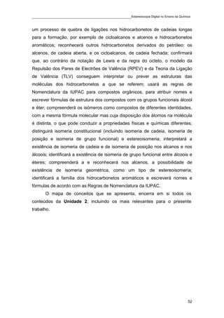 ____________________________________________Estereoscopia Digital no Ensino da Química

um processo de quebra de ligações nos hidrocarbonetos de cadeias longas
para a formação, por exemplo de cicloalcanos e alcenos e hidrocarbonetos
aromáticos; reconhecerá outros hidrocarbonetos derivados do petróleo: os
alcenos, de cadeia aberta, e os cicloalcanos, de cadeia fechada; confirmará
que, ao contrário da notação de Lewis e da regra do octeto, o modelo da
Repulsão dos Pares de Electrões de Valência (RPEV) e da Teoria da Ligação
de Valência (TLV) conseguem interpretar ou prever as estruturas das
moléculas dos hidrocarbonetos a que se referem; usará as regras de
Nomenclatura da IUPAC para compostos orgânicos, para atribuir nomes e
escrever fórmulas de estrutura dos compostos com os grupos funcionais álcool
e éter; compreenderá os isómeros como compostos de diferentes identidades,
com a mesma fórmula molecular mas cuja disposição dos átomos na molécula
é distinta, o que pode conduzir a propriedades físicas e químicas diferentes;
distinguirá isomeria constitucional (incluindo isomeria de cadeia, isomeria de
posição e isomeria de grupo funcional) e estereoisomeria; interpretará a
existência de isomeria de cadeia e de isomeria de posição nos alcanos e nos
álcoois; identificará a existência de isomeria de grupo funcional entre álcoois e
éteres; compreenderá a e reconhecerá nos alcenos, a possibilidade de
existência de isomeria geométrica, como um tipo de estereoisomeria;
identificará a família dos hidrocarbonetos aromáticos e escreverá nomes e
fórmulas de acordo com as Regras de Nomenclatura da IUPAC.
       O mapa de conceitos que se apresenta, encerra em si todos os
conteúdos da Unidade 2, incluindo os mais relevantes para o presente
trabalho.




                                                                                    52
 