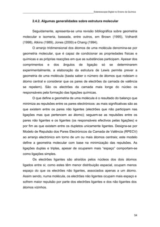 ____________________________________________Estereoscopia Digital no Ensino da Química

       2.4.2. Algumas generalidades sobre estrutura molecular


       Seguidamente, apresenta-se uma revisão bibliográfica sobre geometria
molecular e isomeria, baseada, entre outros, em Brown (1995), Volhardt
(1998), Atkins (1989), Jones (2000) e Chang (1994).
       O arranjo tridimensional dos átomos de uma molécula denomina-se por
geometria molecular, que é capaz de condicionar as propriedades físicas e
químicas e as próprias reacções em que as substâncias participam. Apesar dos
comprimentos       e   dos    ângulos     de    ligação     só   se    determinarem
experimentalmente, a elaboração da estrutura de Lewis permite prever a
geometria de uma molécula (basta saber o número de átomos que rodeiam o
átomo central e considerar que os pares de electrões da camada de valência
se repelem). São os electrões da camada mais longe do núcleo os
responsáveis pela formação das ligações químicas.
       O que define a geometria de uma molécula é o resultado do balanço que
minimiza as repulsões entre os pares electrónicos: as mais significativas são as
que existem entre os pares não ligantes (electrões que não participam nas
ligações mas que pertencem ao átomo); seguem-se as repulsões entre os
pares não ligantes e os ligantes (os responsáveis efectivos pelas ligações) e
por fim as que existem entre os dupletos unicamente ligantes. Designa-se por
Modelo de Repulsão dos Pares Electrónicos da Camada de Valência (RPECV)
ao arranjo electrónico em torno de um ou mais átomos centrais; este modelo
define a geometria molecular com base na minimização das repulsões. As
ligações duplas e triplas, apesar de ocuparem mais “espaço” comportam-se
como ligações simples.
       Os electrões ligantes são atraídos pelos núcleos dos dois átomos
ligados entre si; como estes têm menor distribuição espacial, ocupam menos
espaço do que os electrões não ligantes, associados apenas a um átomo.
Assim sendo, numa molécula, os electrões não ligantes ocupam mais espaço e
sofrem maior repulsão por parte dos electrões ligantes e dos não ligantes dos
átomos vizinhos.




                                                                                    54
 