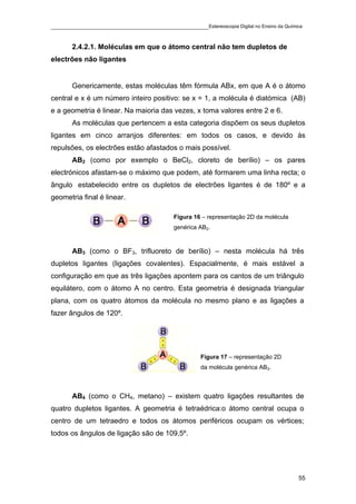____________________________________________Estereoscopia Digital no Ensino da Química

       2.4.2.1. Moléculas em que o átomo central não tem dupletos de
electrões não ligantes


       Genericamente, estas moléculas têm fórmula ABx, em que A é o átomo
central e x é um número inteiro positivo: se x = 1, a molécula é diatómica (AB)
e a geometria é linear. Na maioria das vezes, x toma valores entre 2 e 6.
       As moléculas que pertencem a esta categoria dispõem os seus dupletos
ligantes em cinco arranjos diferentes: em todos os casos, e devido às
repulsões, os electrões estão afastados o mais possível.
       AB2 (como por exemplo o BeCl2, cloreto de berílio) – os pares
electrónicos afastam-se o máximo que podem, até formarem uma linha recta; o
ângulo estabelecido entre os dupletos de electrões ligantes é de 180º e a
geometria final é linear.

                                          Figura 16 – representação 2D da molécula
                                          genérica AB2.



       AB3 (como o BF3, trifluoreto de berílio) – nesta molécula há três
dupletos ligantes (ligações covalentes). Espacialmente, é mais estável a
configuração em que as três ligações apontem para os cantos de um triângulo
equilátero, com o átomo A no centro. Esta geometria é designada triangular
plana, com os quatro átomos da molécula no mesmo plano e as ligações a
fazer ângulos de 120º.




                                                   Figura 17 – representação 2D
                                                   da molécula genérica AB3.



       AB4 (como o CH4, metano) – existem quatro ligações resultantes de
quatro dupletos ligantes. A geometria é tetraédrica:o átomo central ocupa o
centro de um tetraedro e todos os átomos periféricos ocupam os vértices;
todos os ângulos de ligação são de 109,5º.




                                                                                     55
 