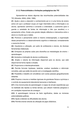 ____________________________________________Estereoscopia Digital no Ensino da Química

       2.1.2. Potencialidades e limitações pedagógicas das TIC


       Apresentam-se abaixo algumas das reconhecidas potencialidades das
TIC (Almeida, 2004), (Wild, 1996).
A1. Ajuda o aluno a descobrir o conhecimento por si: é uma forma de ensino
activo em que o professor ocupa um lugar intermédio ente a informação e os
alunos, apontando caminhos e avivando a criatividade, a autonomia (pois é
grande a variedade de fontes de informação e têm que escolher) e o
pensamento crítico. Existe uma grande relação reflectiva e interventiva entre o
aluno e o mundo que o rodeia.
A2. Promove o pensamento sobre si mesmo (metacognição), a organização
desse pensamento e o desenvolvimento cognitivo e intelectual, nomeadamente
o raciocínio formal.
A3. Impulsiona a utilização, por parte de professores e alunos, de diversas
ferramentas intelectuais.
A4. Enriquece as próprias aulas pois diversifica as metodologias de ensino –
aprendizagem.
A5. Aumenta a motivação de alunos e professores.
A6. Amplia o volume de informação disponível para os alunos, que está
disponível de forma rápida e simples.
A7. Proporciona a interdisciplinaridade.
A8. Permite formular hipóteses, testá-las, analisar resultados e reformular
conceitos, pelo que estão de acordo com a investigação científica.
A9. Possibilita o trabalho em simultâneo com outras pessoas geograficamente
distantes
A10. Propicia o recurso a medidas rigorosas de grandezas físicas e químicas e
o controlo de equipamento laboratorial (sensores e interfaces).
A11. Cria micromundos de aprendizagem: é capaz de simular experiências que
na realidade são rápidas ou lentas demais, que utilizam materiais perigosos e
em condições impossíveis de conseguir.
A12. A aprendizagem torna-se de facto significativa, dadas as inúmeras
potencialidades gráficas.
A13. Ajuda a detectar as dificuldades dos alunos.
A14. Permite ensinar através da utilização de jogos didácticos.


                                                                                    12
 