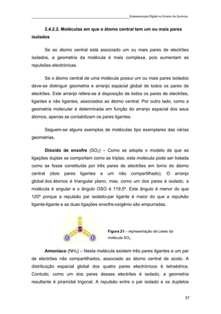 ____________________________________________Estereoscopia Digital no Ensino da Química

       2.4.2.2. Moléculas em que o átomo central tem um ou mais pares
isolados

       Se ao átomo central está associado um ou mais pares de electrões
isolados, a geometria da molécula é mais complexa, pois aumentam as
repulsões electrónicas.

       Se o átomo central de uma molécula possui um ou mais pares isolados
deve-se distinguir geometria e arranjo espacial global de todos os pares de
electrões. Este arranjo refere-se à disposição de todos os pares de electrões,
ligantes e não ligantes, associados ao átomo central. Por outro lado, como a
geometria molecular é determinada em função do arranjo espacial dos seus
átomos, apenas se contabilizam os pares ligantes.

       Seguem-se alguns exemplos de moléculas tipo exemplares das várias
geometrias.

       Dióxido de enxofre (SO2) – Como se adopta o modelo de que as
ligações duplas se comportam como as triplas, esta molécula pode ser tratada
como se fosse constituída por três pares de electrões em torno do átomo
central    (dois   pares   ligantes   e   um    não    compartilhado).     O      arranjo
global dos átomos é triangular plano, mas, como um dos pares é isolado, a
molécula é angular e o ângulo OSO é 119,5º. Este ângulo é menor do que
120º porque a repulsão par isolado-par ligante é maior do que a repulsão
ligante-ligante e as duas ligações enxofre-oxigénio são empurradas.




                                          Figura 21 – representação de Lewis da
                                          molécula SO2.


       Amoníaco (NH3) – Nesta molécula existem três pares ligantes e um par
de electrões não compartilhados, associado ao átomo central de azoto. A
distribuição espacial global dos quatro pares electrónicos é tetraédrica.
Contudo, como um dos pares desses electrões é isolado, a geometria
resultante é piramidal trigonal. A repulsão entre o par isolado e os dupletos


                                                                                       57
 