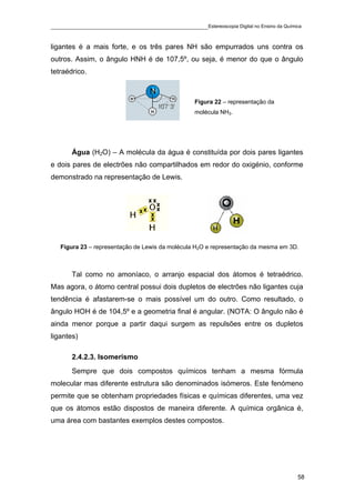 ____________________________________________Estereoscopia Digital no Ensino da Química

ligantes é a mais forte, e os três pares NH são empurrados uns contra os
outros. Assim, o ângulo HNH é de 107,5º, ou seja, é menor do que o ângulo
tetraédrico.



                                                 Figura 22 – representação da
                                                 molécula NH3.




       Água (H2O) – A molécula da água é constituída por dois pares ligantes
e dois pares de electrões não compartilhados em redor do oxigénio, conforme
demonstrado na representação de Lewis.




   Figura 23 – representação de Lewis da molécula H2O e representação da mesma em 3D.



       Tal como no amoníaco, o arranjo espacial dos átomos é tetraédrico.
Mas agora, o átomo central possui dois dupletos de electrões não ligantes cuja
tendência é afastarem-se o mais possível um do outro. Como resultado, o
ângulo HOH é de 104,5º e a geometria final é angular. (NOTA: O ângulo não é
ainda menor porque a partir daqui surgem as repulsões entre os dupletos
ligantes)

       2.4.2.3. Isomerismo
       Sempre que dois compostos químicos tenham a mesma fórmula
molecular mas diferente estrutura são denominados isómeros. Este fenómeno
permite que se obtenham propriedades físicas e químicas diferentes, uma vez
que os átomos estão dispostos de maneira diferente. A química orgânica é,
uma área com bastantes exemplos destes compostos.




                                                                                    58
 