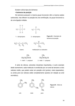____________________________________________Estereoscopia Digital no Ensino da Química

       Existem vários tipos de isómeros:
         Isómeros de posição
       Os isómeros possuem o mesmo grupo funcional e têm a mesma cadeia
carbonada, mas diferem na posição de uma ramificação, do grupo funcional ou
de uma ligação múltipla.




       1 – cloropropano             2 - cloropropano             Figura 24 – Exemplos de
                                                                 isómeros de posição.




               butano                  metilpropano ou isobutano




                1 - metil - 1 - propanol        2 - metil - 1 - propanol


       A série de xilenos, solventes industriais importantes, é outro exemplo
deste isomerismo: cada molécula é constituída por um anel de benzeno e dois
radicais metilo, que podem estar em posição orto (juntos), meta (separados),
ou ainda para (os radicais estão completamento opostos em relação ao anel
aromático).




                                                                           Figura 25 – Série de
                                                                           xilenos



              orto                 meta                para




                                                                                                  59
 